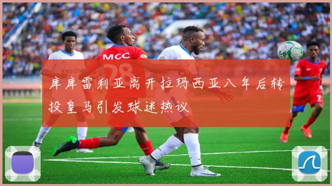 库库雷利亚离开拉玛西亚八年后转投皇马引发球迷热议
