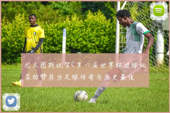 尤文图斯祝贺C罗六届世界杯进球纪录称赞其为足球传奇与历史最佳