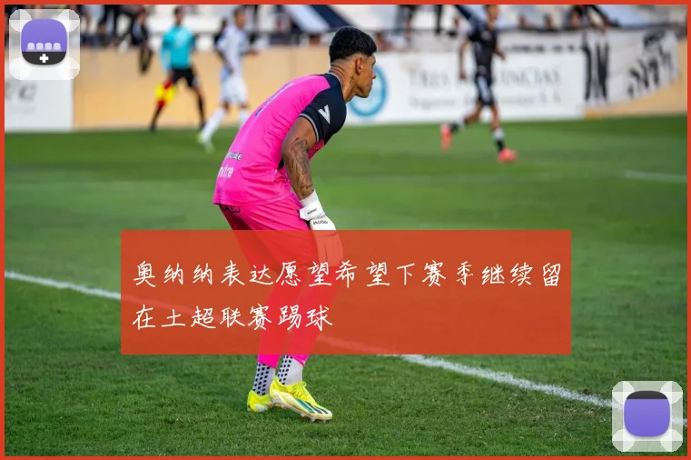 奥纳纳表达愿望希望下赛季继续留在土超联赛踢球