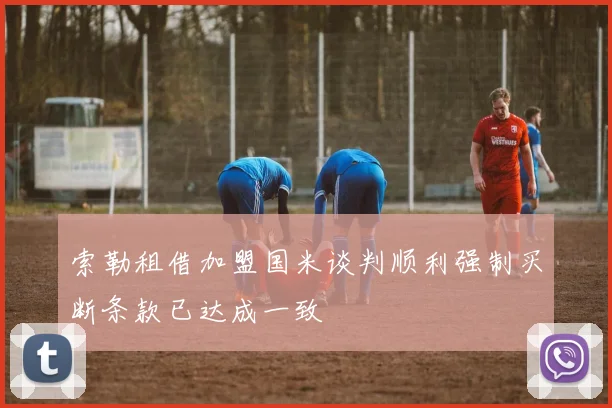 索勒租借加盟国米谈判顺利强制买断条款已达成一致