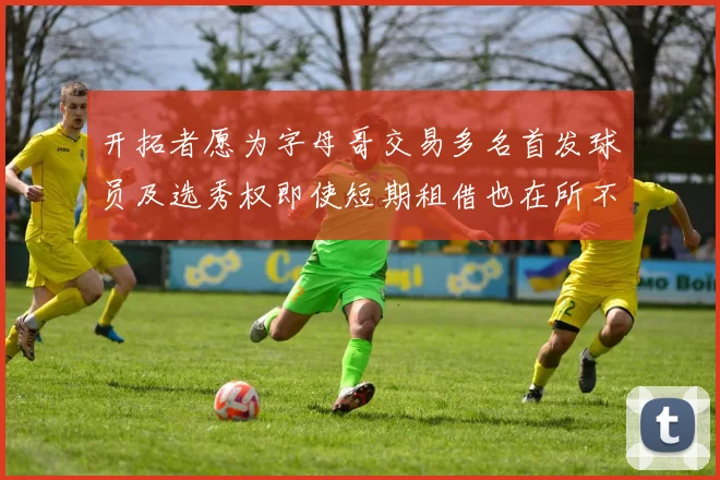 开拓者愿为字母哥交易多名首发球员及选秀权即使短期租借也在所不惜