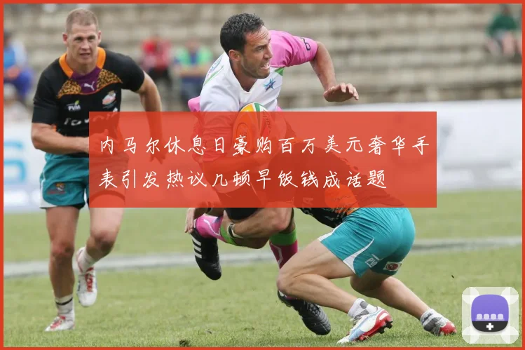 内马尔休息日豪购百万美元奢华手表引发热议几顿早饭钱成话题