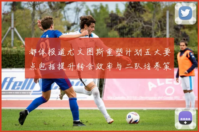 都体报道尤文图斯重塑计划五大要点包括提升转会效率与二队培养策略