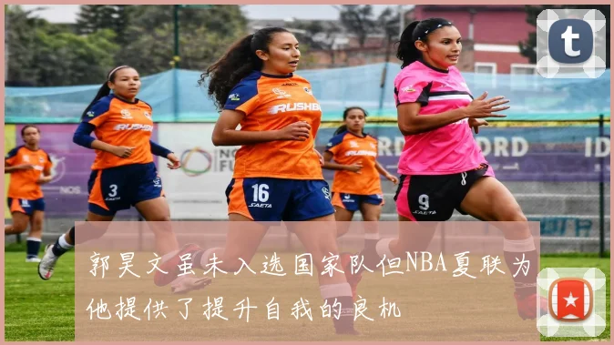 郭昊文虽未入选国家队但NBA夏联为他提供了提升自我的良机