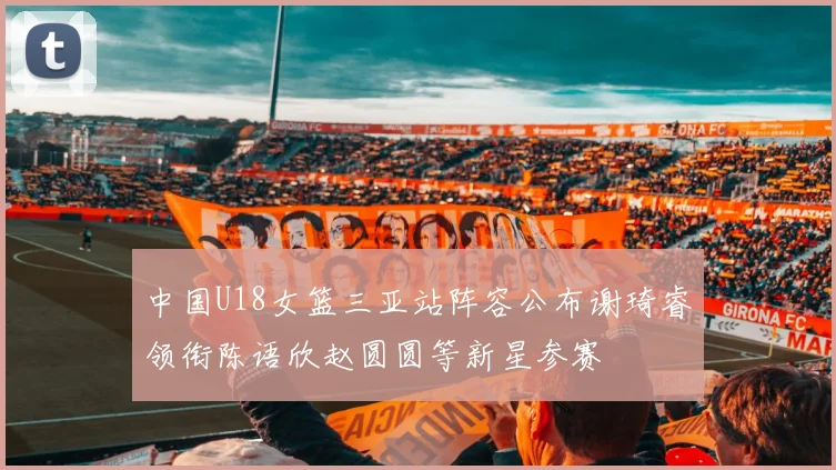 中国U18女篮三亚站阵容公布谢琦睿领衔陈语欣赵圆圆等新星参赛