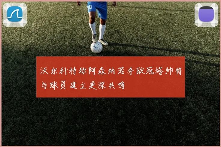沃尔科特称阿森纳若夺欧冠塔帅将与球员建立更深共鸣