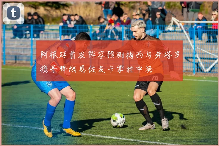 阿根廷首发阵容预测梅西与劳塔罗携手锋线恩佐麦卡掌控中场