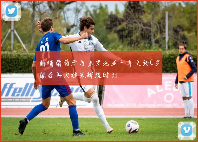 前哨葡萄牙与克罗地亚十年之约C罗能否再次迎来辉煌时刻