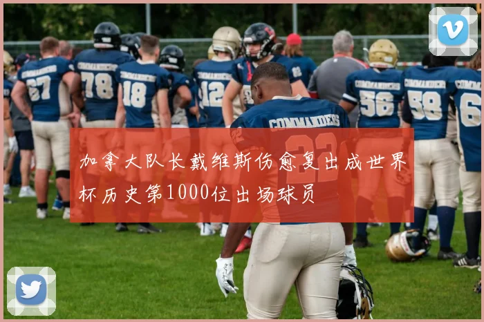 加拿大队长戴维斯伤愈复出成世界杯历史第1000位出场球员