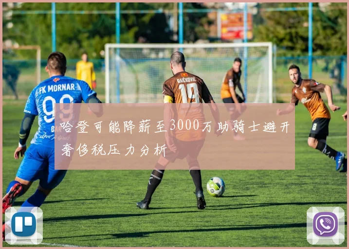 哈登可能降薪至3000万助骑士避开奢侈税压力分析