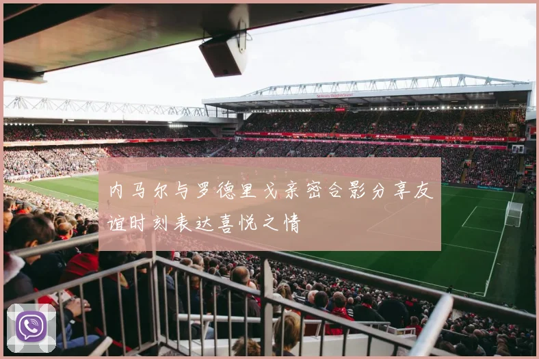 内马尔与罗德里戈亲密合影分享友谊时刻表达喜悦之情