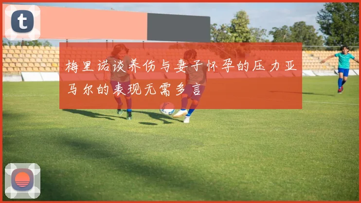 梅里诺谈养伤与妻子怀孕的压力亚马尔的表现无需多言