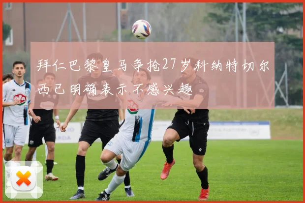 拜仁巴黎皇马争抢27岁科纳特切尔西已明确表示不感兴趣