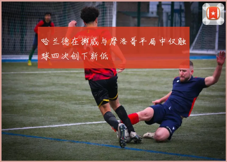 哈兰德在挪威与摩洛哥平局中仅触球四次创下新低