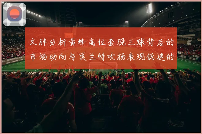文胖分析黄蜂高位套现三球背后的市场动向与莫兰特吹杨表现低迷的影响