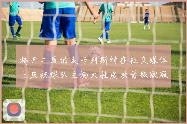 梅开二度的麦卡利斯特在社交媒体上庆祝球队主场大胜成功晋级欧冠16强