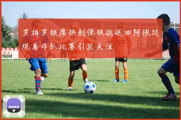 罗梅罗缺席热刺保级战返回阿根廷观看母队比赛引发关注