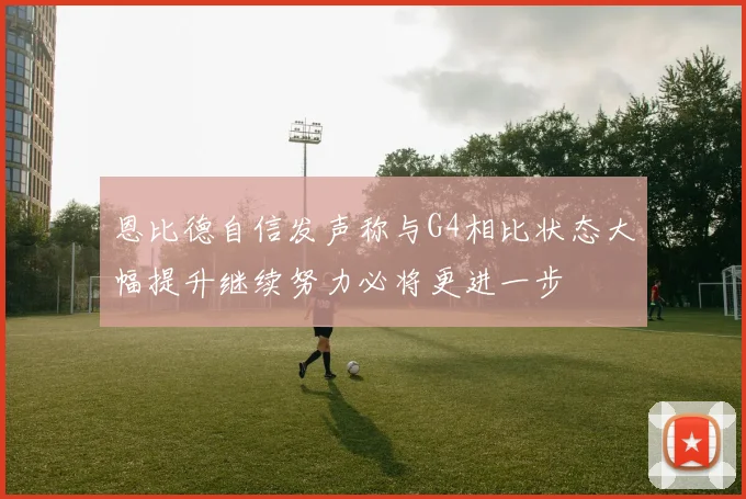 恩比德自信发声称与G4相比状态大幅提升继续努力必将更进一步