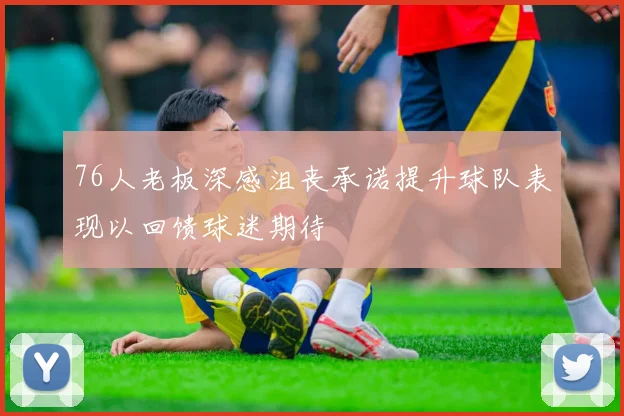 76人老板深感沮丧承诺提升球队表现以回馈球迷期待